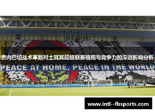 费内巴切战术革新对土耳其超级联赛格局与竞争力的深远影响分析 费内巴切战术革新对土耳其超级联赛格局与竞争力的深远影响分析