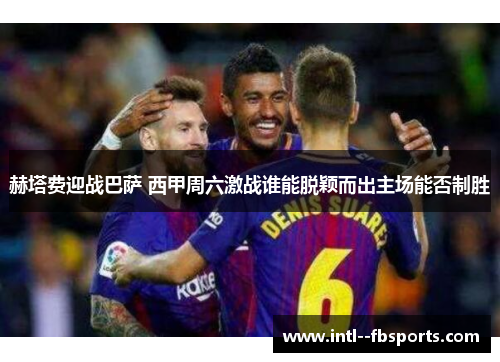 赫塔费迎战巴萨 西甲周六激战谁能脱颖而出主场能否制胜