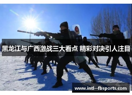 黑龙江与广西激战三大看点 精彩对决引人注目 黑龙江与广西激战三大看点 精彩对决引人注目