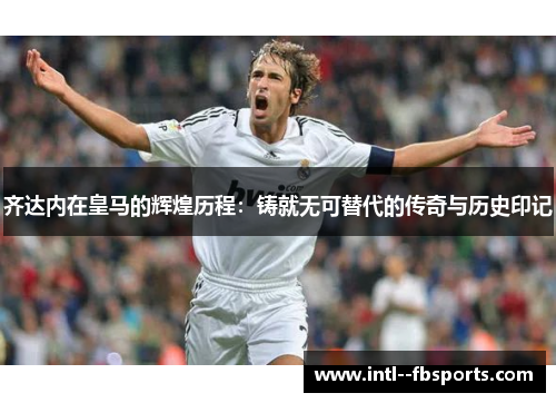 齐达内在皇马的辉煌历程：铸就无可替代的传奇与历史印记