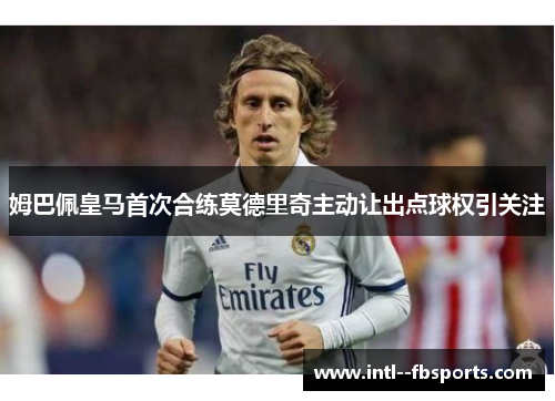 姆巴佩皇马首次合练莫德里奇主动让出点球权引关注