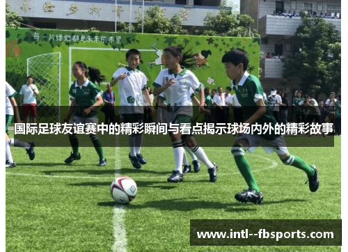 国际足球友谊赛中的精彩瞬间与看点揭示球场内外的精彩故事 国际足球友谊赛中的精彩瞬间与看点揭示球场内外的精彩故事