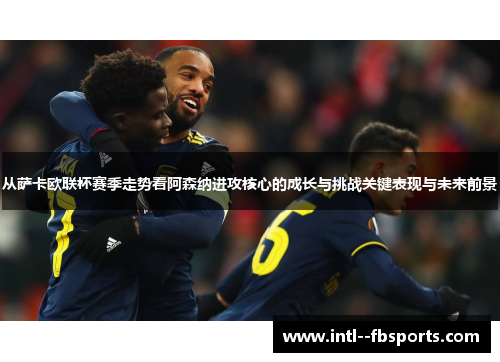 从萨卡欧联杯赛季走势看阿森纳进攻核心的成长与挑战关键表现与未来前景 从萨卡欧联杯赛季走势看阿森纳进攻核心的成长与挑战关键表现与未来前景