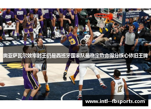 奥亚萨瓦尔效率封王仍是西班牙国家队最稳定致命得分核心依旧王牌